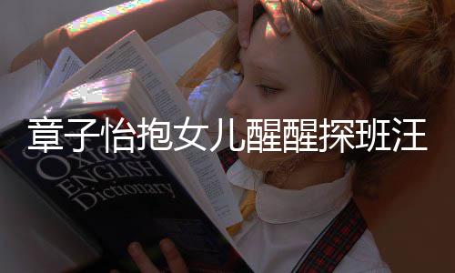 不掩拜醒醒饰对女儿章子丈夫的崇 毫探班怡抱汪峰